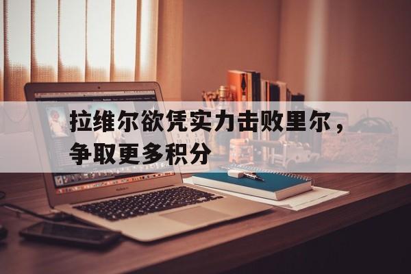 DB电竞下载-关于拉维尔欲凭实力击败里尔，争取更多积分的信息